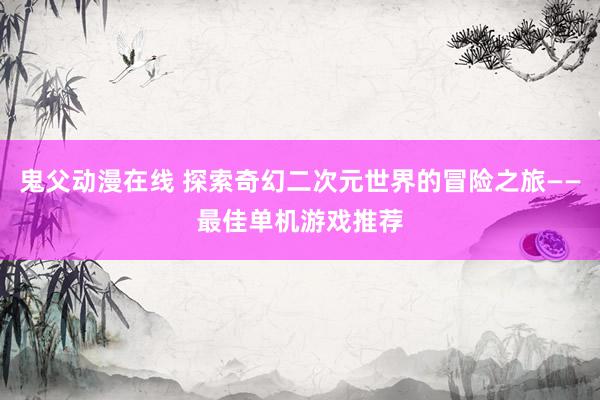 鬼父动漫在线 探索奇幻二次元世界的冒险之旅——最佳单机游戏推荐