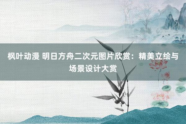 枫叶动漫 明日方舟二次元图片欣赏：精美立绘与场景设计大赏