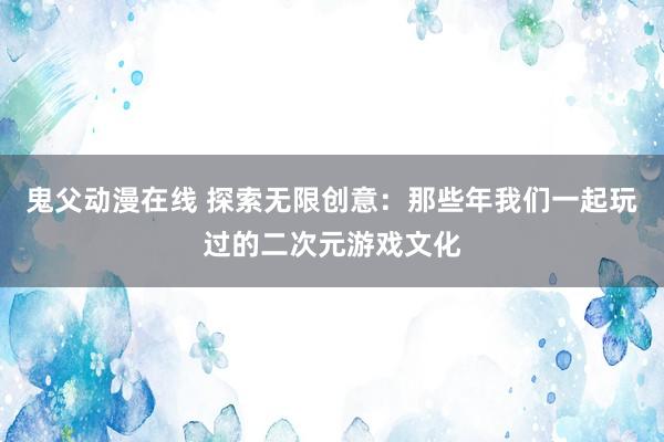 鬼父动漫在线 探索无限创意：那些年我们一起玩过的二次元游戏文化